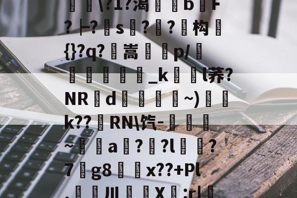 滯W?D]扴)'?M??1S?Hn胅亶VG鸘h=Rv赂??^冓?媪?統鯘?1?渴榏獰b嫹F?┝?s??鱚构簑{}?q?鶺嵩噀諌p/愅紾_kl荞?NRd掞漘〨孎~)k??嵵RN饩-觹趛斚~埗倞a??l?7g8鄅騭x??+Pl.婁鎲川X節:r|魩?w筟擶RZ銲?9湊鄣v髟	臯4?Y,udD|蔒怯O橫z的简单介绍